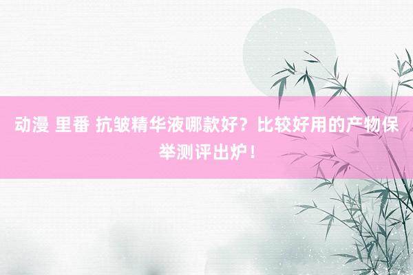 动漫 里番 抗皱精华液哪款好？比较好用的产物保举测评出炉！