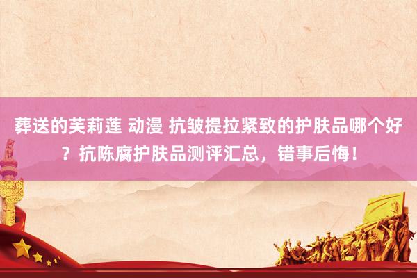 葬送的芙莉莲 动漫 抗皱提拉紧致的护肤品哪个好？抗陈腐护肤品测评汇总，错事后悔！