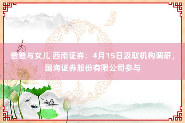 爸爸与女儿 西南证券：4月15日汲取机构调研，国海证券股份有限公司参与