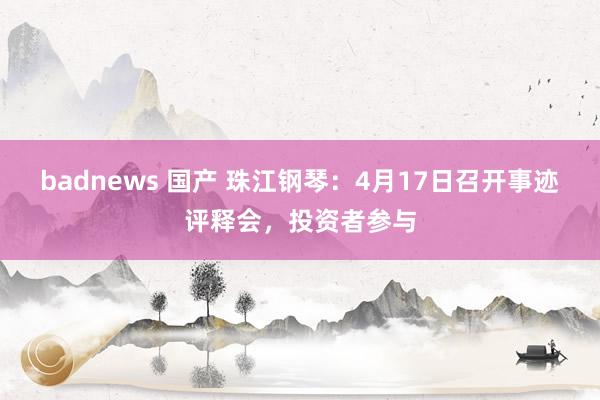 badnews 国产 珠江钢琴：4月17日召开事迹评释会，投资者参与