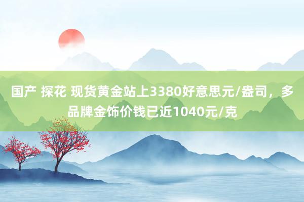 国产 探花 现货黄金站上3380好意思元/盎司，多品牌金饰价钱已近1040元/克
