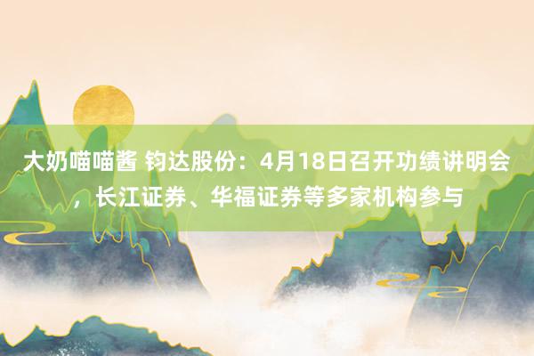 大奶喵喵酱 钧达股份：4月18日召开功绩讲明会，长江证券、华福证券等多家机构参与
