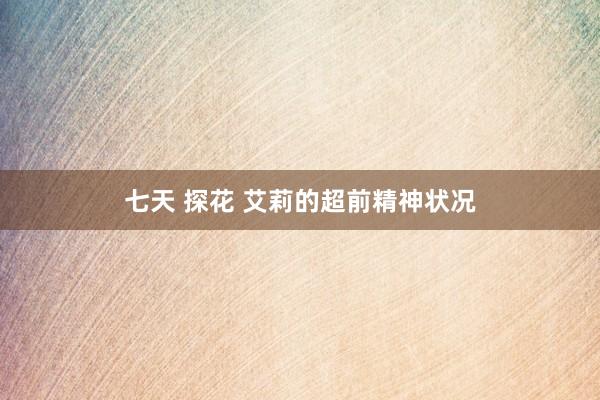 七天 探花 艾莉的超前精神状况