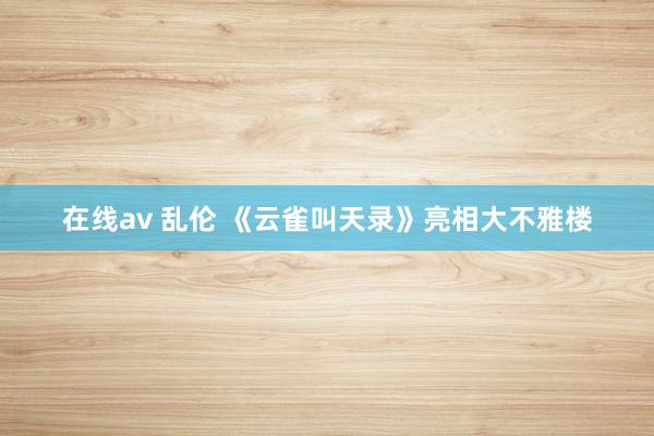 在线av 乱伦 《云雀叫天录》亮相大不雅楼