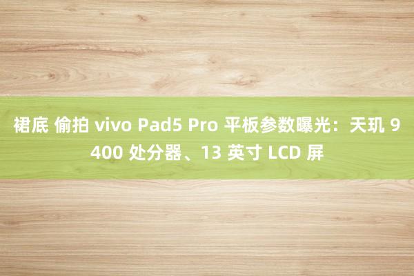 裙底 偷拍 vivo Pad5 Pro 平板参数曝光：天玑 9400 处分器、13 英寸 LCD 屏