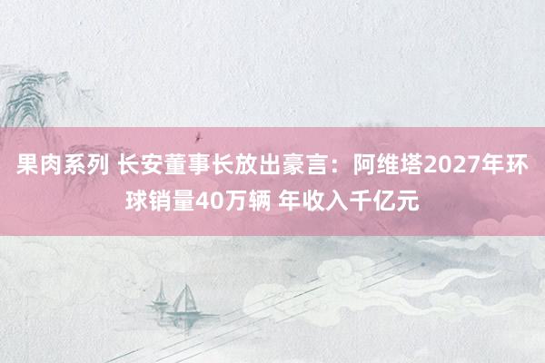 果肉系列 长安董事长放出豪言：阿维塔2027年环球销量40万辆 年收入千亿元