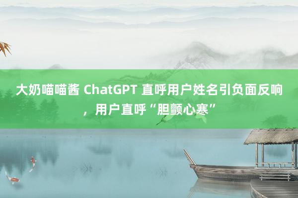 大奶喵喵酱 ChatGPT 直呼用户姓名引负面反响，用户直呼“胆颤心寒”