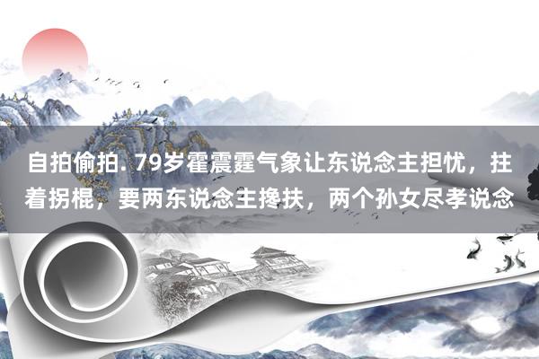 自拍偷拍. 79岁霍震霆气象让东说念主担忧，拄着拐棍，要两东说念主搀扶，两个孙女尽孝说念