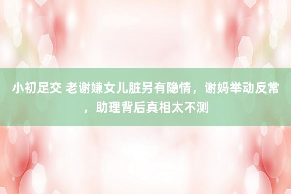 小初足交 老谢嫌女儿脏另有隐情，谢妈举动反常，助理背后真相太不测