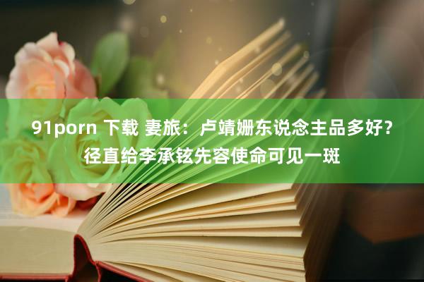 91porn 下载 妻旅：卢靖姗东说念主品多好？径直给李承铉先容使命可见一斑
