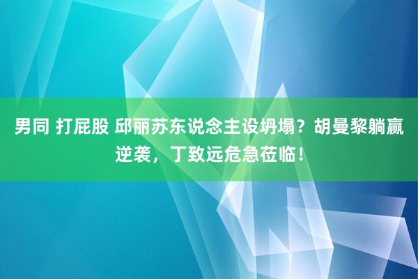 男同 打屁股 邱丽苏东说念主设坍塌？胡曼黎躺赢逆袭，丁致远危急莅临！