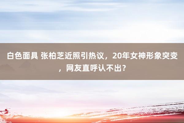 白色面具 张柏芝近照引热议，20年女神形象突变，网友直呼认不出？