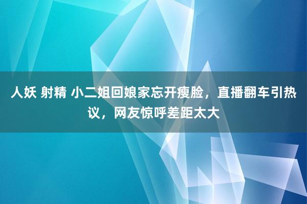 人妖 射精 小二姐回娘家忘开瘦脸，直播翻车引热议，网友惊呼差距太大