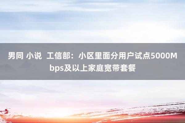 男同 小说  工信部：小区里面分用户试点5000Mbps及以上家庭宽带套餐