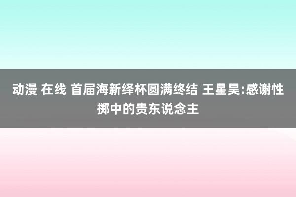 动漫 在线 首届海新绎杯圆满终结 王星昊:感谢性掷中的贵东说念主