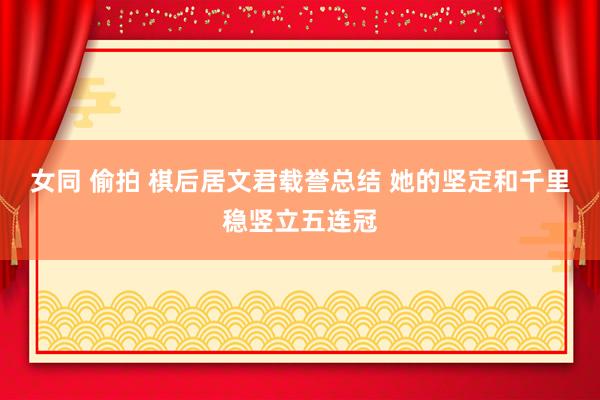 女同 偷拍 棋后居文君载誉总结 她的坚定和千里稳竖立五连冠