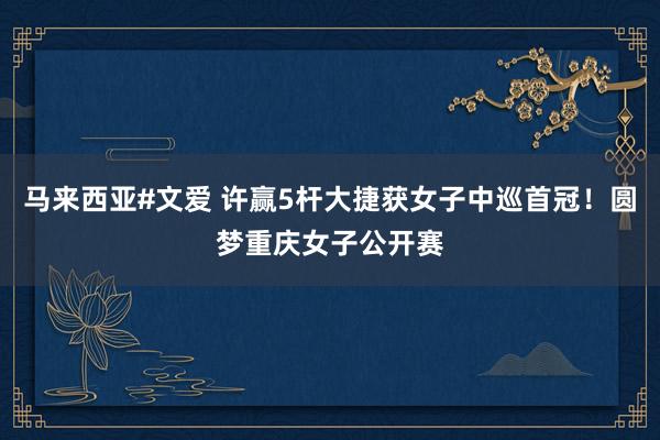 马来西亚#文爱 许赢5杆大捷获女子中巡首冠！圆梦重庆女子公开赛