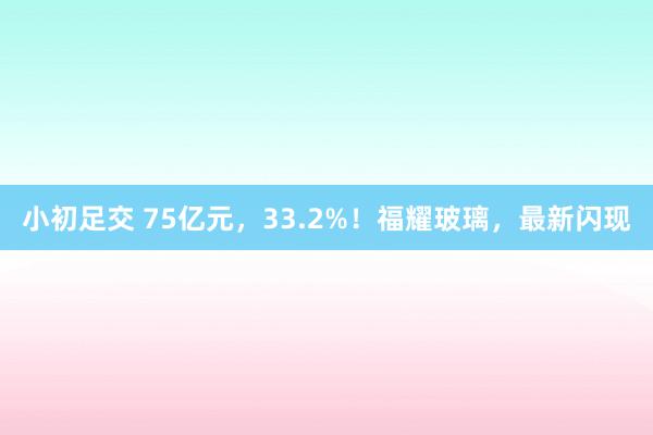 小初足交 75亿元，33.2%！福耀玻璃，最新闪现