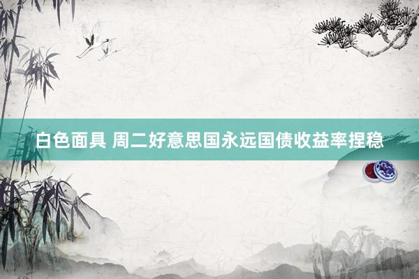 白色面具 周二好意思国永远国债收益率捏稳