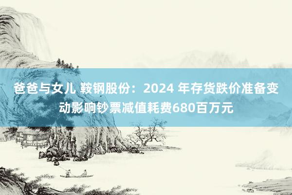 爸爸与女儿 鞍钢股份：2024 年存货跌价准备变动影响钞票减值耗费680百万元