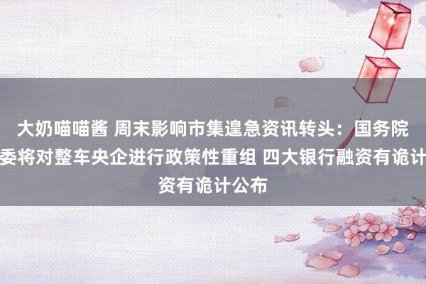 大奶喵喵酱 周末影响市集遑急资讯转头：国务院国资委将对整车央企进行政策性重组 四大银行融资有诡计公布