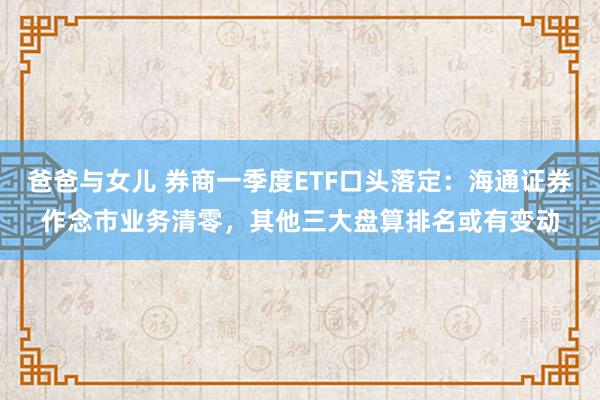 爸爸与女儿 券商一季度ETF口头落定：海通证券作念市业务清零，其他三大盘算排名或有变动