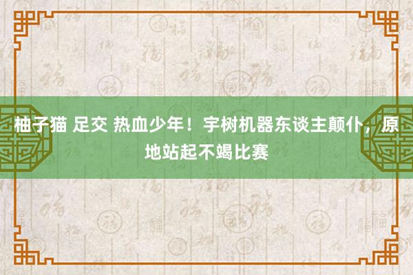柚子猫 足交 热血少年！宇树机器东谈主颠仆，原地站起不竭比赛