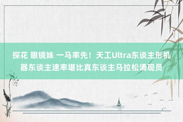 探花 眼镜妹 一马率先！天工Ultra东谈主形机器东谈主速率堪比真东谈主马拉松涌现员