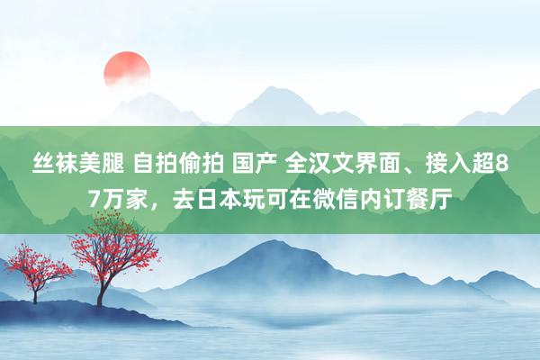 丝袜美腿 自拍偷拍 国产 全汉文界面、接入超87万家，去日本玩可在微信内订餐厅