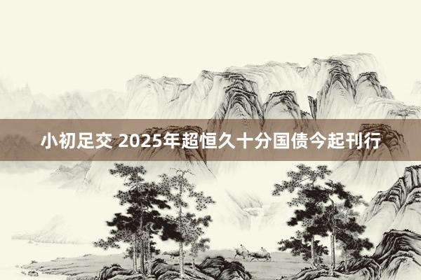 小初足交 2025年超恒久十分国债今起刊行