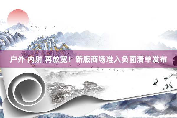 户外 内射 再放宽！新版商场准入负面清单发布