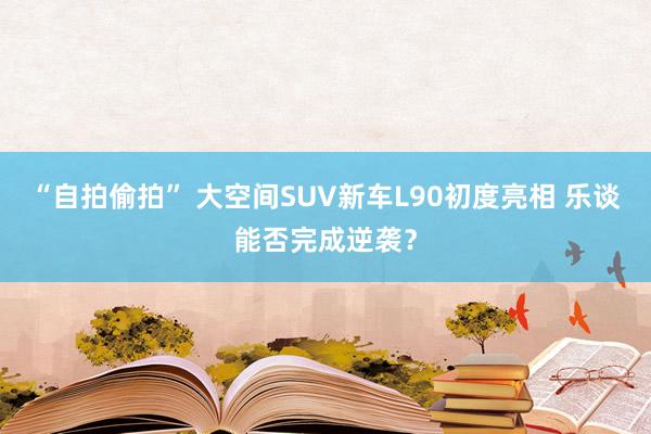 “自拍偷拍” 大空间SUV新车L90初度亮相 乐谈能否完成逆袭？