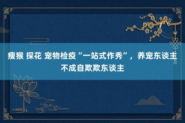 瘦猴 探花 宠物检疫“一站式作秀”，养宠东谈主不成自欺欺东谈主