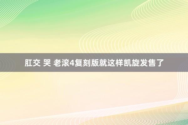 肛交 哭 老滚4复刻版就这样凯旋发售了