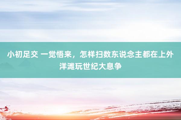 小初足交 一觉悟来，怎样扫数东说念主都在上外洋滩玩世纪大息争