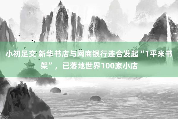 小初足交 新华书店与网商银行连合发起“1平米书架”，已落地世界100家小店