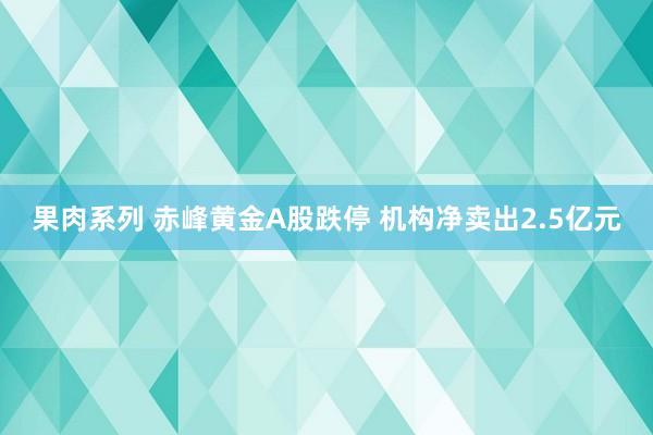 果肉系列 赤峰黄金A股跌停 机构净卖出2.5亿元