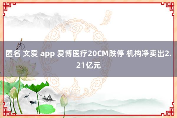 匿名 文爱 app 爱博医疗20CM跌停 机构净卖出2.21亿元