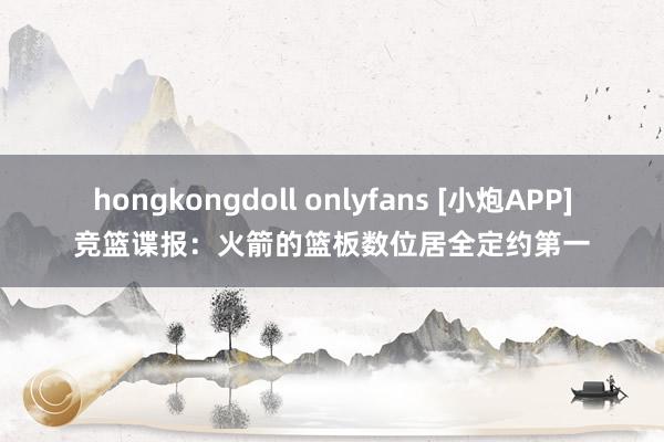 hongkongdoll onlyfans [小炮APP]竞篮谍报：火箭的篮板数位居全定约第一