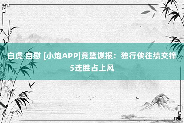 白虎 自慰 [小炮APP]竞篮谍报：独行侠往绩交锋5连胜占上风