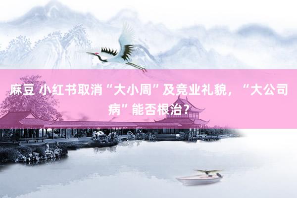 麻豆 小红书取消“大小周”及竞业礼貌，“大公司病”能否根治？