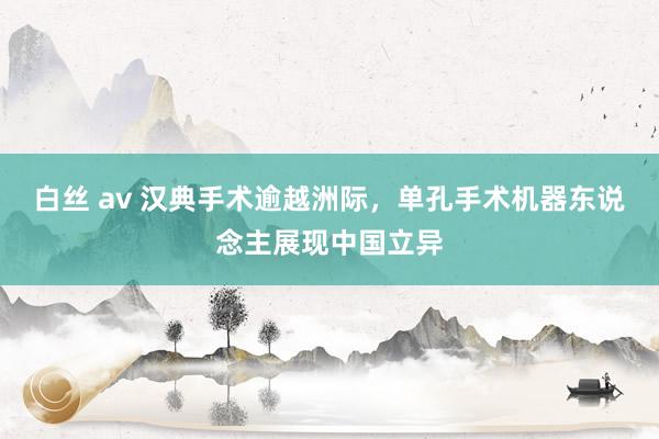 白丝 av 汉典手术逾越洲际，单孔手术机器东说念主展现中国立异
