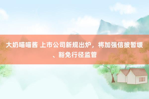 大奶喵喵酱 上市公司新规出炉，将加强信披暂缓、豁免行径监管