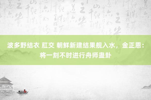 波多野结衣 肛交 朝鲜新建结果舰入水，金正恩：将一刻不时进行舟师蛊卦