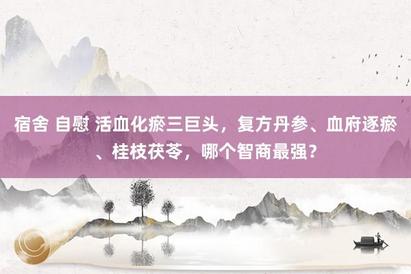 宿舍 自慰 活血化瘀三巨头，复方丹参、血府逐瘀、桂枝茯苓，哪个智商最强？