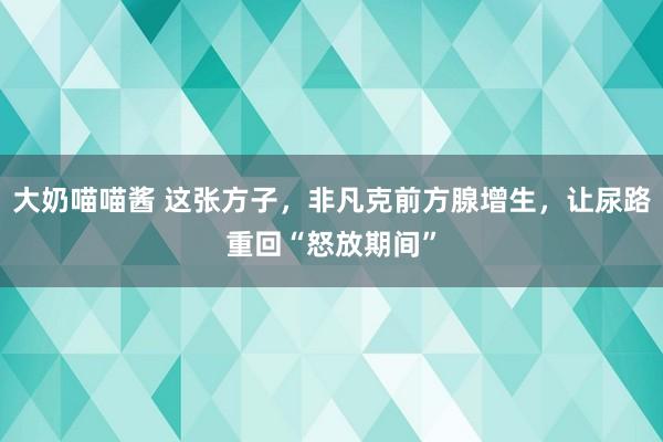 大奶喵喵酱 这张方子，非凡克前方腺增生，让尿路重回“怒放期间”
