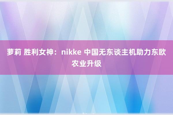 萝莉 胜利女神：nikke 中国无东谈主机助力东欧农业升级